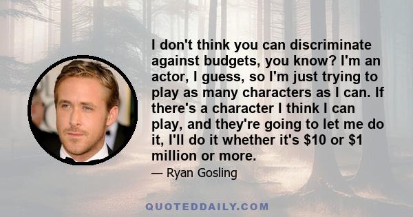 I don't think you can discriminate against budgets, you know? I'm an actor, I guess, so I'm just trying to play as many characters as I can. If there's a character I think I can play, and they're going to let me do it,