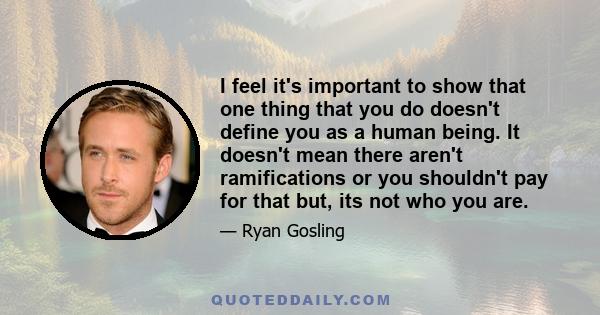 I feel it's important to show that one thing that you do doesn't define you as a human being. It doesn't mean there aren't ramifications or you shouldn't pay for that but, its not who you are.