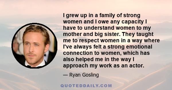 I grew up in a family of strong women and I owe any capacity I have to understand women to my mother and big sister. They taught me to respect women in a way where I've always felt a strong emotional connection to