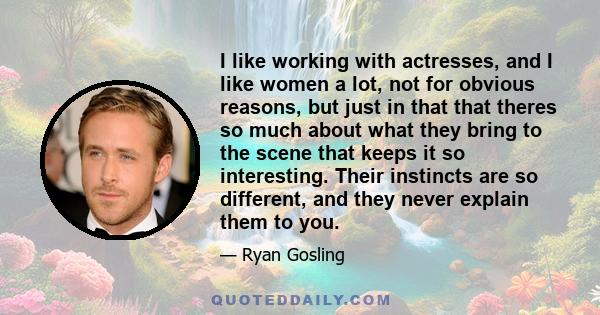 I like working with actresses, and I like women a lot, not for obvious reasons, but just in that that theres so much about what they bring to the scene that keeps it so interesting. Their instincts are so different, and 