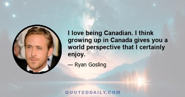 I love being Canadian. I think growing up in Canada gives you a world perspective that I certainly enjoy.