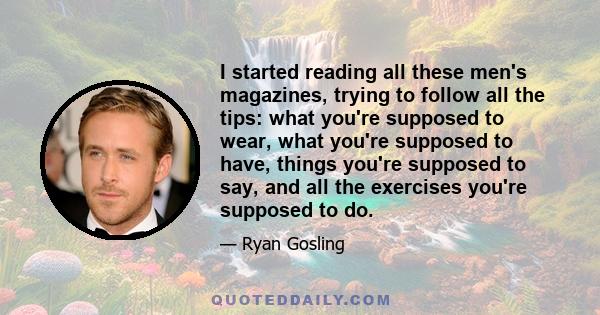 I started reading all these men's magazines, trying to follow all the tips: what you're supposed to wear, what you're supposed to have, things you're supposed to say, and all the exercises you're supposed to do.