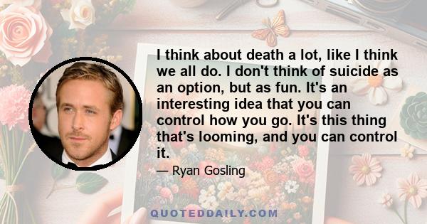 I think about death a lot, like I think we all do. I don't think of suicide as an option, but as fun. It's an interesting idea that you can control how you go. It's this thing that's looming, and you can control it.