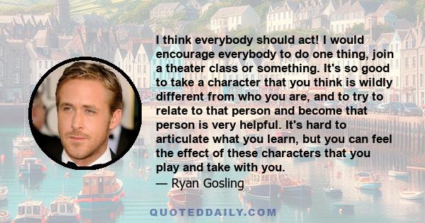 I think everybody should act! I would encourage everybody to do one thing, join a theater class or something. It's so good to take a character that you think is wildly different from who you are, and to try to relate to 