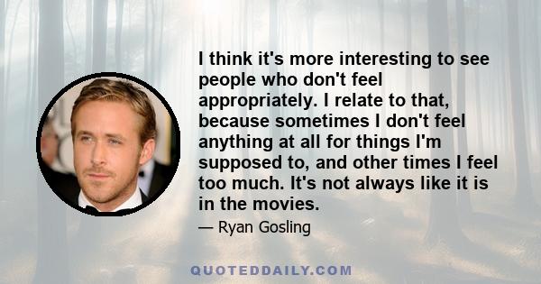 I think it's more interesting to see people who don't feel appropriately. I relate to that, because sometimes I don't feel anything at all for things I'm supposed to, and other times I feel too much. It's not always