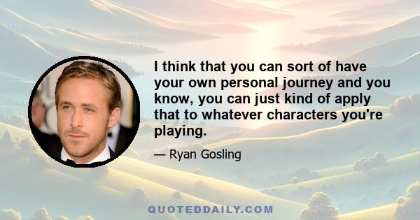 I think that you can sort of have your own personal journey and you know, you can just kind of apply that to whatever characters you're playing.