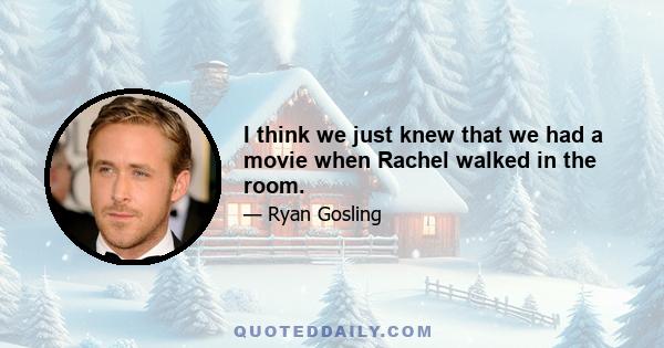 I think we just knew that we had a movie when Rachel walked in the room.