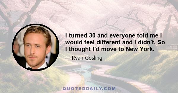 I turned 30 and everyone told me I would feel different and I didn't. So I thought I'd move to New York.