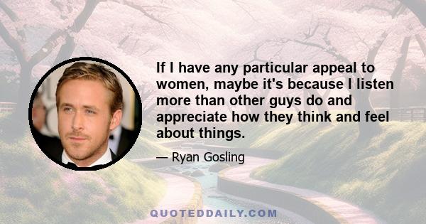 If I have any particular appeal to women, maybe it's because I listen more than other guys do and appreciate how they think and feel about things.