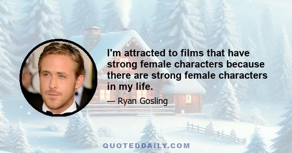 I'm attracted to films that have strong female characters because there are strong female characters in my life.