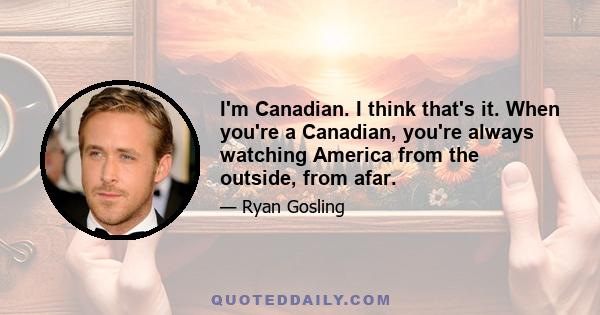 I'm Canadian. I think that's it. When you're a Canadian, you're always watching America from the outside, from afar.