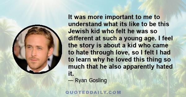 It was more important to me to understand what its like to be this Jewish kid who felt he was so different at such a young age. I feel the story is about a kid who came to hate through love, so I felt I had to learn why 