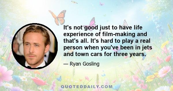 It's not good just to have life experience of film-making and that's all. It's hard to play a real person when you've been in jets and town cars for three years.