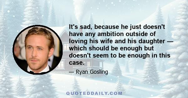 It's sad, because he just doesn't have any ambition outside of loving his wife and his daughter — which should be enough but doesn't seem to be enough in this case.