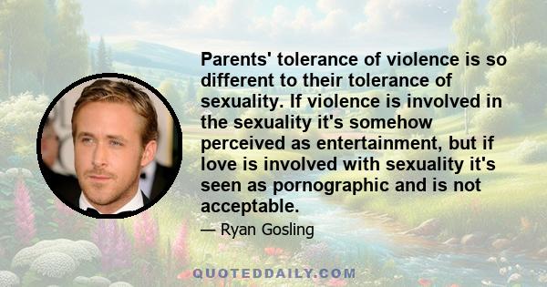 Parents' tolerance of violence is so different to their tolerance of sexuality. If violence is involved in the sexuality it's somehow perceived as entertainment, but if love is involved with sexuality it's seen as