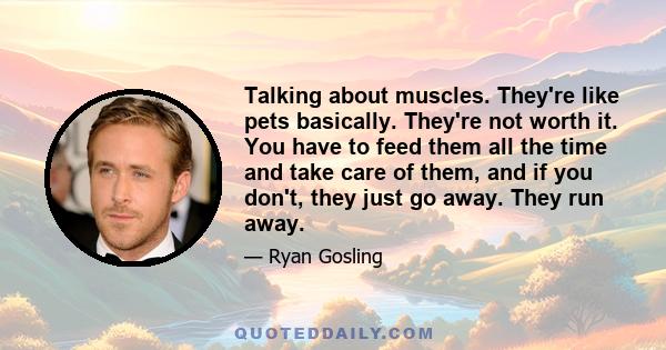 Talking about muscles. They're like pets basically. They're not worth it. You have to feed them all the time and take care of them, and if you don't, they just go away. They run away.