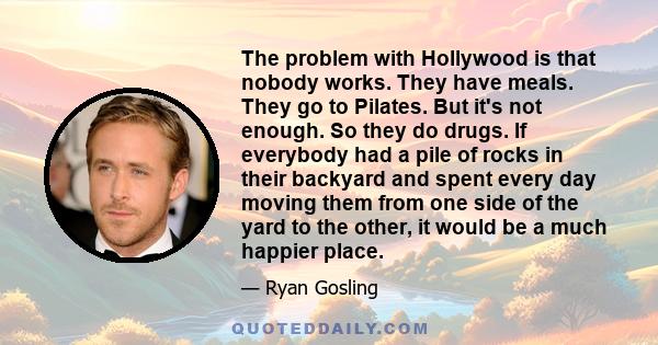 The problem with Hollywood is that nobody works. They have meals. They go to Pilates. But it's not enough. So they do drugs. If everybody had a pile of rocks in their backyard and spent every day moving them from one