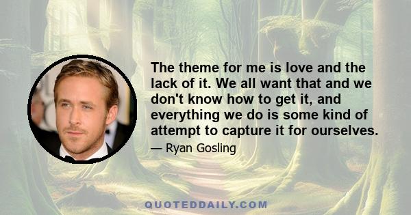 The theme for me is love and the lack of it. We all want that and we don't know how to get it, and everything we do is some kind of attempt to capture it for ourselves.