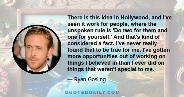 There is this idea in Hollywood, and I've seen it work for people, where the unspoken rule is 'Do two for them and one for yourself.' And that's kind of considered a fact. I've never really found that to be true for me. 