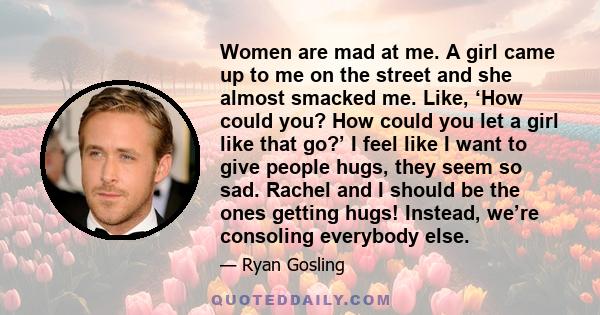 Women are mad at me. A girl came up to me on the street and she almost smacked me. Like, ‘How could you? How could you let a girl like that go?’ I feel like I want to give people hugs, they seem so sad. Rachel and I