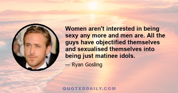 Women aren't interested in being sexy any more and men are. All the guys have objectified themselves and sexualised themselves into being just matinee idols.