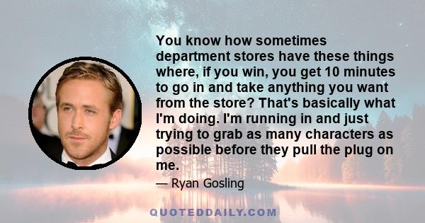 You know how sometimes department stores have these things where, if you win, you get 10 minutes to go in and take anything you want from the store? That's basically what I'm doing. I'm running in and just trying to