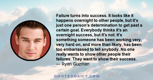 Failure turns into success. It looks like it happens overnight to other people, but it's just one person's determination to get past a certain goal. Everybody thinks it's an overnight success, but it's not. It's