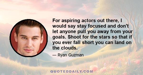 For aspiring actors out there, I would say stay focused and don't let anyone pull you away from your goals. Shoot for the stars so that if you ever fall short you can land on the clouds.