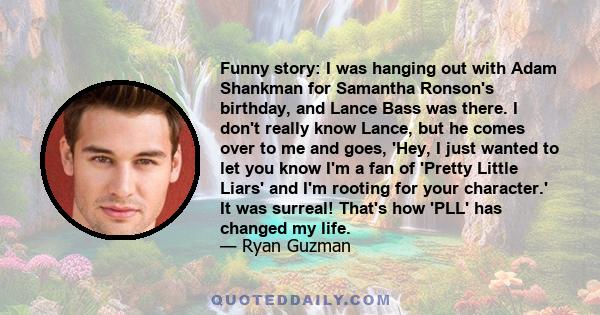 Funny story: I was hanging out with Adam Shankman for Samantha Ronson's birthday, and Lance Bass was there. I don't really know Lance, but he comes over to me and goes, 'Hey, I just wanted to let you know I'm a fan of