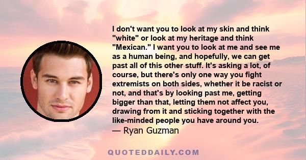 I don't want you to look at my skin and think white or look at my heritage and think Mexican. I want you to look at me and see me as a human being, and hopefully, we can get past all of this other stuff. It's asking a