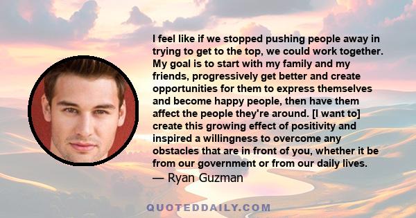 I feel like if we stopped pushing people away in trying to get to the top, we could work together. My goal is to start with my family and my friends, progressively get better and create opportunities for them to express 