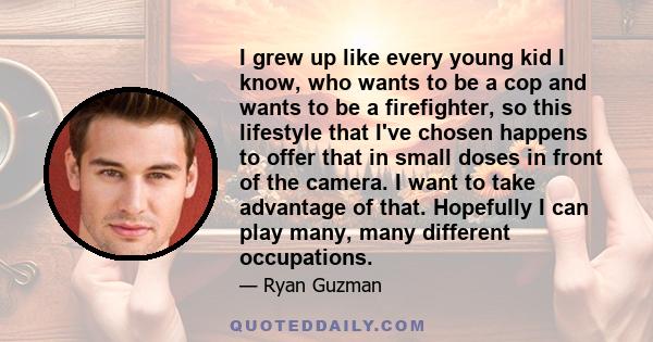 I grew up like every young kid I know, who wants to be a cop and wants to be a firefighter, so this lifestyle that I've chosen happens to offer that in small doses in front of the camera. I want to take advantage of