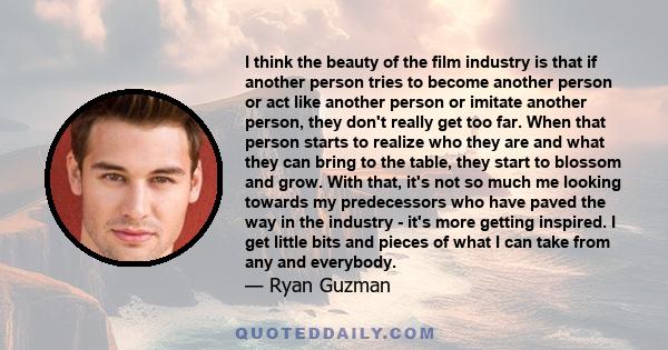 I think the beauty of the film industry is that if another person tries to become another person or act like another person or imitate another person, they don't really get too far. When that person starts to realize