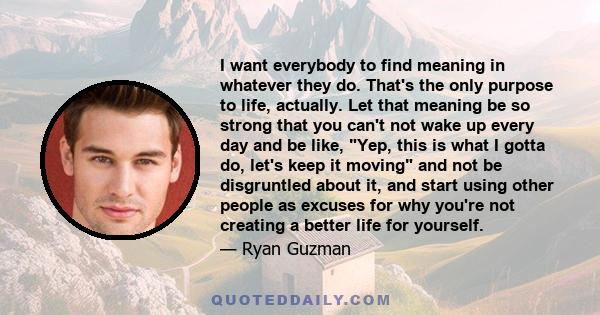 I want everybody to find meaning in whatever they do. That's the only purpose to life, actually. Let that meaning be so strong that you can't not wake up every day and be like, Yep, this is what I gotta do, let's keep