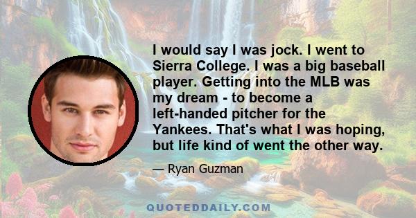 I would say I was jock. I went to Sierra College. I was a big baseball player. Getting into the MLB was my dream - to become a left-handed pitcher for the Yankees. That's what I was hoping, but life kind of went the