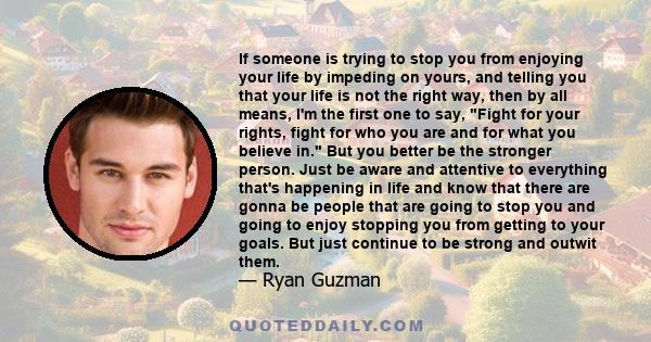 If someone is trying to stop you from enjoying your life by impeding on yours, and telling you that your life is not the right way, then by all means, I'm the first one to say, Fight for your rights, fight for who you