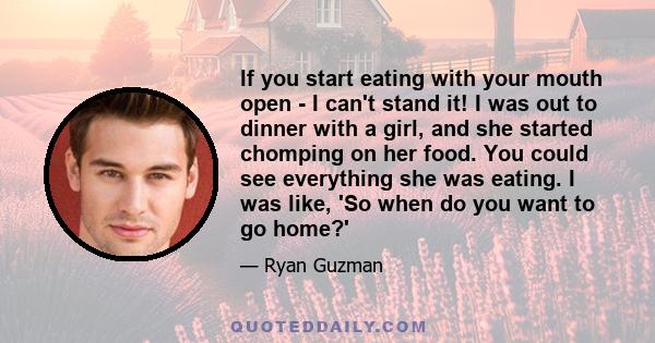 If you start eating with your mouth open - I can't stand it! I was out to dinner with a girl, and she started chomping on her food. You could see everything she was eating. I was like, 'So when do you want to go home?'