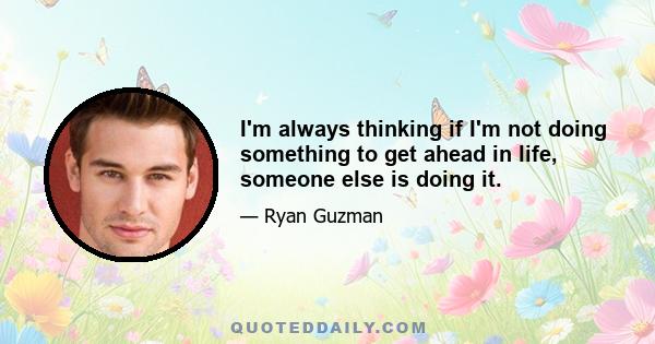 I'm always thinking if I'm not doing something to get ahead in life, someone else is doing it.