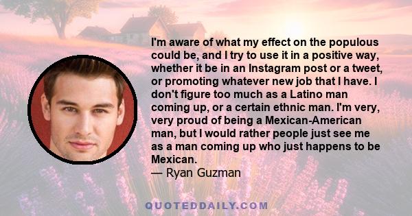 I'm aware of what my effect on the populous could be, and I try to use it in a positive way, whether it be in an Instagram post or a tweet, or promoting whatever new job that I have. I don't figure too much as a Latino