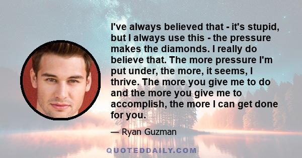 I've always believed that - it's stupid, but I always use this - the pressure makes the diamonds. I really do believe that. The more pressure I'm put under, the more, it seems, I thrive. The more you give me to do and