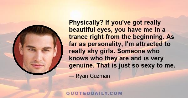 Physically? If you've got really beautiful eyes, you have me in a trance right from the beginning. As far as personality, I'm attracted to really shy girls. Someone who knows who they are and is very genuine. That is