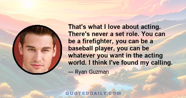 That's what I love about acting. There's never a set role. You can be a firefighter, you can be a baseball player, you can be whatever you want in the acting world. I think I've found my calling.