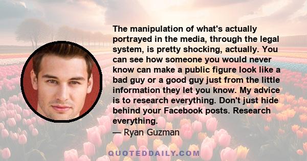 The manipulation of what's actually portrayed in the media, through the legal system, is pretty shocking, actually. You can see how someone you would never know can make a public figure look like a bad guy or a good guy 