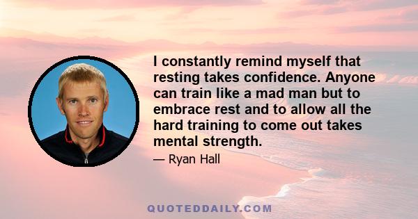 I constantly remind myself that resting takes confidence. Anyone can train like a mad man but to embrace rest and to allow all the hard training to come out takes mental strength.