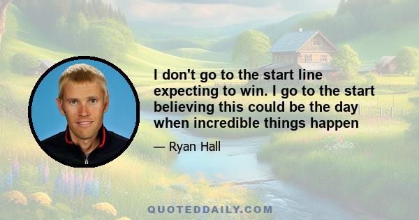 I don't go to the start line expecting to win. I go to the start believing this could be the day when incredible things happen