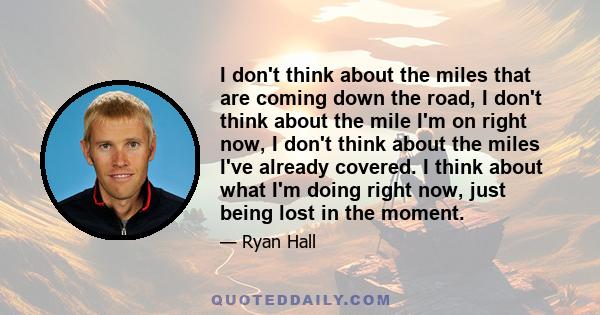 I don't think about the miles that are coming down the road, I don't think about the mile I'm on right now, I don't think about the miles I've already covered. I think about what I'm doing right now, just being lost in