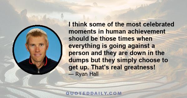 I think some of the most celebrated moments in human achievement should be those times when everything is going against a person and they are down in the dumps but they simply choose to get up. That's real greatness!