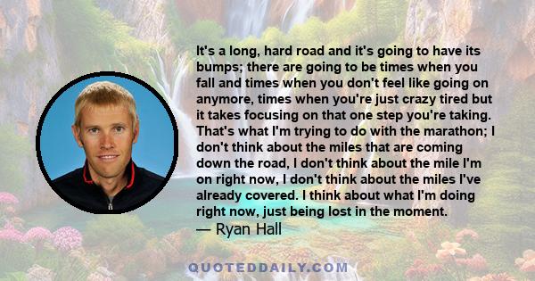 It's a long, hard road and it's going to have its bumps; there are going to be times when you fall and times when you don't feel like going on anymore, times when you're just crazy tired but it takes focusing on that