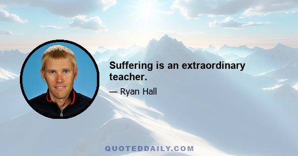 Suffering is an extraordinary teacher.