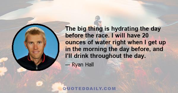 The big thing is hydrating the day before the race. I will have 20 ounces of water right when I get up in the morning the day before, and I'll drink throughout the day.